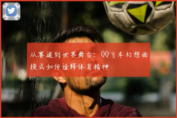 从赛道到世界舞台：QQ飞车幻想曲模式如何诠释体育精神